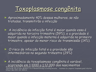 Toxoplasmose congênita Aproximadamente 40% dessas mulheres, se não tratadas, transmitirão a infecção A incidência da infecção fetal é maior quando essa é adquirida no terceiro trimestre (59%), e a gravidade é maior quando a infecção materna é adquirida no primeiro trimestre, apesar do menor risco de transmissão (14%). O risco de infecção fetal e a gravidade são intermediários no segundo trimestre (29%) A incidência da toxoplasmose congênita é variável, ocorrendo em 1:1000 a 1:12.000 dos nascimentos  Beazley DM, Egerman RS. Toxoplasmosis. Semin Perinatol 1998; 22: 332-8 Guerina NG, Hsu Ho-Wen, Meissner C et al. Neonatal serologic screening and early  treatment for congenita Toxoplasma gondii infection.  N Engl J Med 1994; 330: 1858-63.  