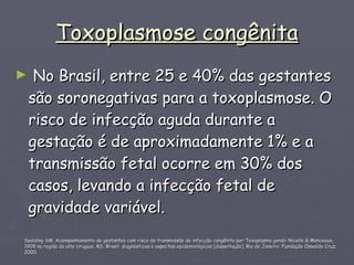 Toxoplasmose congênita No Brasil, entre 25 e 40% das gestantes são soronegativas para a toxoplasmose. O risco de infecção aguda durante a gestação é de aproximadamente 1% e a transmissão fetal ocorre em 30% dos casos, levando a infecção fetal de gravidade variável.  Spalding SM. Acompanhamento de gestantes com risco de transmissão de infecção congênita por Toxoplasma gondii Nicolle & Manceaux, 1909 na região do alto Uruguai, RS, Brasil: diagnósticos e aspectos epidemiológicos [dissertação]. Rio de Janeiro: Fundação Oswaldo Cruz; 2000.  
