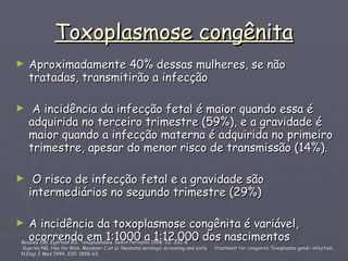 Toxoplasmose congênita ,[object Object],[object Object],[object Object],[object Object],Beazley DM, Egerman RS. Toxoplasmosis. Semin Perinatol 1998; 22: 332-8 Guerina NG, Hsu Ho-Wen, Meissner C et al. Neonatal serologic screening and early  treatment for congenita Toxoplasma gondii infection.  N Engl J Med 1994; 330: 1858-63.  