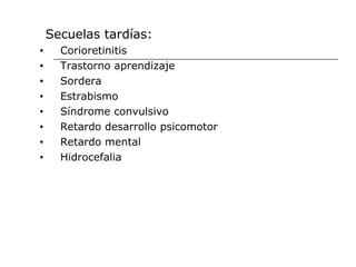 Secuelas tardías:
•     Corioretinitis
•     Trastorno aprendizaje
•     Sordera
•     Estrabismo
•     Síndrome convulsivo
•     Retardo desarrollo psicomotor
•     Retardo mental
•     Hidrocefalia
 