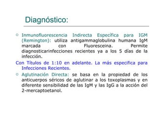 Diagnóstico:
 Inmunofluorescencia Indirecta Específica para IGM
  (Remington): utiliza antigammaglobulina humana IgM
  marcada          con          Fluoresceina.        Permite
  diagnosticarinfecciones recientes ya a los 5 días de la
  infección.
Con Títulos de 1:10 en adelante. La más especifica para
  Infecciones Recientes.
 Aglutinación Directa: se basa en la propiedad de los
  anticuerpos séricos de aglutinar a los toxoplasmas y en
  diferente sensibilidad de las IgM y las IgG a la acción del
  2-mercaptoetanol.
 