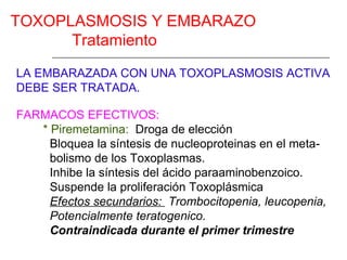 TOXOPLASMOSIS Y EMBARAZO
      Tratamiento

LA EMBARAZADA CON UNA TOXOPLASMOSIS ACTIVA
DEBE SER TRATADA.

FARMACOS EFECTIVOS:
   * Piremetamina: Droga de elección
     Bloquea la síntesis de nucleoproteinas en el meta-
     bolismo de los Toxoplasmas.
     Inhibe la síntesis del ácido paraaminobenzoico.
     Suspende la proliferación Toxoplásmica
     Efectos secundarios: Trombocitopenia, leucopenia,
     Potencialmente teratogenico.
     Contraindicada durante el primer trimestre
 