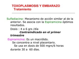 TOXOPLASMOSIS Y EMBARAZO
    Tratamiento


Sulfadiacina: Mecanismo de acción similar al de la
  anterior. Se asocia con la Espiramicina óptimos
  resultados.
  Dosis : 4 a 6 grs /día
          Contraindicada en el primer
  trimestre
Espiramicina: Es un macrólido.
   Se concentra a nivel placentario.
     Se usa en dosis de 500 mgrs/6 horas
  durante 30 a 60 días.
 