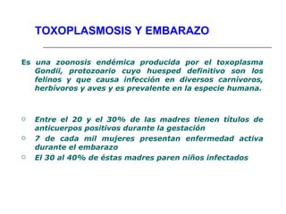 TOXOPLASMOSIS Y EMBARAZO

Es una zoonosis endémica producida por el toxoplasma
   Gondii, protozoario cuyo huesped definitivo son los
   felinos y que causa infección en diversos carnívoros,
   herbívoros y aves y es prevalente en la especie humana.



   Entre el 20 y el 30% de las madres tienen títulos de
    anticuerpos positivos durante la gestación
   7 de cada mil mujeres presentan enfermedad activa
    durante el embarazo
   El 30 al 40% de éstas madres paren niños infectados
 