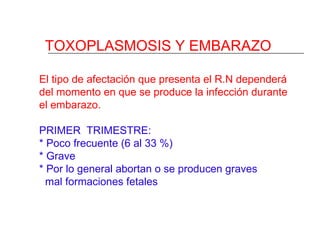 TOXOPLASMOSIS Y EMBARAZO

El tipo de afectación que presenta el R.N dependerá
del momento en que se produce la infección durante
el embarazo.

PRIMER TRIMESTRE:
* Poco frecuente (6 al 33 %)
* Grave
* Por lo general abortan o se producen graves
  mal formaciones fetales
 