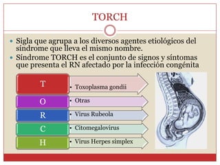 TORCHSigla que agrupa a los diversos agentes etiológicos del síndrome que lleva el mismo nombre.Síndrome TORCH es el conjunto de signos y síntomas que presenta el RN afectado por la infección congénita