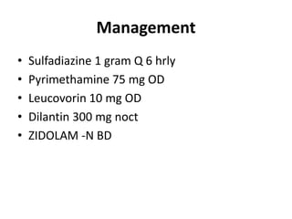 Management
•   Sulfadiazine 1 gram Q 6 hrly
•   Pyrimethamine 75 mg OD
•   Leucovorin 10 mg OD
•   Dilantin 300 mg noct
•   ZIDOLAM -N BD
 