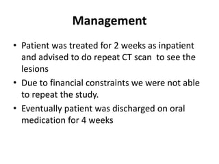 Management
• Patient was treated for 2 weeks as inpatient
  and advised to do repeat CT scan to see the
  lesions
• Due to financial constraints we were not able
  to repeat the study.
• Eventually patient was discharged on oral
  medication for 4 weeks
 