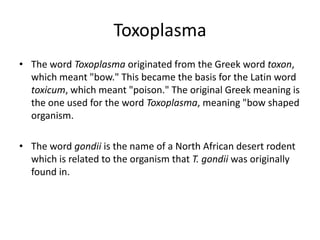 Toxoplasma
• The word Toxoplasma originated from the Greek word toxon,
  which meant "bow." This became the basis for the Latin word
  toxicum, which meant "poison." The original Greek meaning is
  the one used for the word Toxoplasma, meaning "bow shaped
  organism.

• The word gondii is the name of a North African desert rodent
  which is related to the organism that T. gondii was originally
  found in.
 