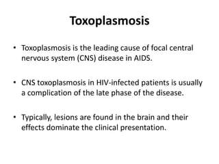 Toxoplasmosis
• Toxoplasmosis is the leading cause of focal central
  nervous system (CNS) disease in AIDS.

• CNS toxoplasmosis in HIV-infected patients is usually
  a complication of the late phase of the disease.

• Typically, lesions are found in the brain and their
  effects dominate the clinical presentation.
 