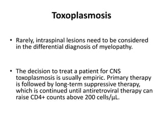 Toxoplasmosis

• Rarely, intraspinal lesions need to be considered
  in the differential diagnosis of myelopathy.


• The decision to treat a patient for CNS
  toxoplasmosis is usually empiric. Primary therapy
  is followed by long-term suppressive therapy,
  which is continued until antiretroviral therapy can
  raise CD4+ counts above 200 cells/µL.
 