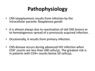 Pathophysiology
• CNS toxoplasmosis results from infection by the
  intracellular parasite Toxoplasma gondii.

• It is almost always due to reactivation of old CNS lesions or
  to hematogenous spread of a previously acquired infection.

• Occasionally, it results from primary infection.

• CNS disease occurs during advanced HIV infection when
  CD4+ counts are less than 200 cells/µL. The greatest risk is
  in patients with CD4+ counts below 50 cells/µL.
 