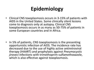 Epidemiology
• Clinical CNS toxoplasmosis occurs in 3-15% of patients with
  AIDS in the United States. Some clinically silent lesions
  come to diagnosis only at autopsy. Clinical CNS
  toxoplasmosis occurs in as many as 50-75% of patients in
  some European countries and in Africa.


• In 5% of patients, CNS toxoplasmosis is the presenting
  opportunistic infection of AIDS. The incidence rate has
  decreased due to the use of highly active antiretroviral
  therapy (HAART) and prophylaxis against Pneumocystis
  jiroveci infections with trimethoprim-sulfamethoxazole,
  which is also effective against toxoplasmosis.
 
