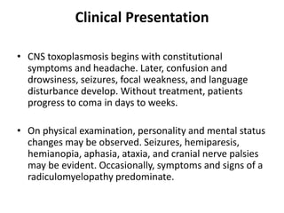 Clinical Presentation

• CNS toxoplasmosis begins with constitutional
  symptoms and headache. Later, confusion and
  drowsiness, seizures, focal weakness, and language
  disturbance develop. Without treatment, patients
  progress to coma in days to weeks.

• On physical examination, personality and mental status
  changes may be observed. Seizures, hemiparesis,
  hemianopia, aphasia, ataxia, and cranial nerve palsies
  may be evident. Occasionally, symptoms and signs of a
  radiculomyelopathy predominate.
 