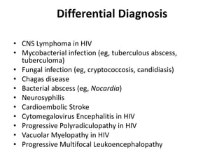 Differential Diagnosis

• CNS Lymphoma in HIV
• Mycobacterial infection (eg, tuberculous abscess,
  tuberculoma)
• Fungal infection (eg, cryptococcosis, candidiasis)
• Chagas disease
• Bacterial abscess (eg, Nocardia)
• Neurosyphilis
• Cardioembolic Stroke
• Cytomegalovirus Encephalitis in HIV
• Progressive Polyradiculopathy in HIV
• Vacuolar Myelopathy in HIV
• Progressive Multifocal Leukoencephalopathy
 
