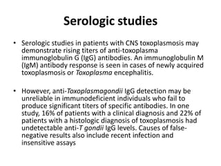 Serologic studies
• Serologic studies in patients with CNS toxoplasmosis may
  demonstrate rising titers of anti-toxoplasma
  immunoglobulin G (IgG) antibodies. An immunoglobulin M
  (IgM) antibody response is seen in cases of newly acquired
  toxoplasmosis or Toxoplasma encephalitis.

• However, anti-Toxoplasmagondii IgG detection may be
  unreliable in immunodeficient individuals who fail to
  produce significant titers of specific antibodies. In one
  study, 16% of patients with a clinical diagnosis and 22% of
  patients with a histologic diagnosis of toxoplasmosis had
  undetectable anti-T gondii IgG levels. Causes of false-
  negative results also include recent infection and
  insensitive assays
 
