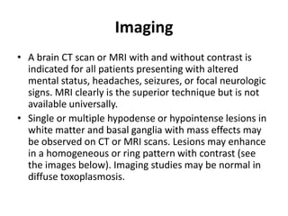 Imaging
• A brain CT scan or MRI with and without contrast is
  indicated for all patients presenting with altered
  mental status, headaches, seizures, or focal neurologic
  signs. MRI clearly is the superior technique but is not
  available universally.
• Single or multiple hypodense or hypointense lesions in
  white matter and basal ganglia with mass effects may
  be observed on CT or MRI scans. Lesions may enhance
  in a homogeneous or ring pattern with contrast (see
  the images below). Imaging studies may be normal in
  diffuse toxoplasmosis.
 