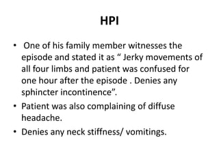 HPI
• One of his family member witnesses the
  episode and stated it as “ Jerky movements of
  all four limbs and patient was confused for
  one hour after the episode . Denies any
  sphincter incontinence”.
• Patient was also complaining of diffuse
  headache.
• Denies any neck stiffness/ vomitings.
 