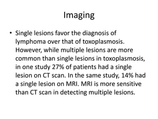 Imaging
• Single lesions favor the diagnosis of
  lymphoma over that of toxoplasmosis.
  However, while multiple lesions are more
  common than single lesions in toxoplasmosis,
  in one study 27% of patients had a single
  lesion on CT scan. In the same study, 14% had
  a single lesion on MRI. MRI is more sensitive
  than CT scan in detecting multiple lesions.
 