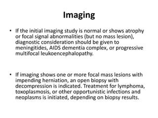 Imaging
• If the initial imaging study is normal or shows atrophy
  or focal signal abnormalities (but no mass lesion),
  diagnostic consideration should be given to
  meningitides, AIDS dementia complex, or progressive
  multifocal leukoencephalopathy.


• If imaging shows one or more focal mass lesions with
  impending herniation, an open biopsy with
  decompression is indicated. Treatment for lymphoma,
  toxoplasmosis, or other opportunistic infections and
  neoplasms is initiated, depending on biopsy results.
 