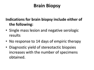 Brain Biopsy

Indications for brain biopsy include either of
  the following:
• Single mass lesion and negative serologic
  results
• No response to 14 days of empiric therapy
• Diagnostic yield of stereotactic biopsies
  increases with the number of specimens
  obtained.
 