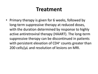 Treatment
• Primary therapy is given for 6 weeks, followed by
  long-term suppressive therapy at reduced doses,
  with the duration determined by response to highly
  active antiretroviral therapy (HAART). The long-term
  suppressive therapy can be discontinued in patients
  with persistent elevation of CD4+ counts greater than
  200 cells/µL and resolution of lesions on MRI.
 