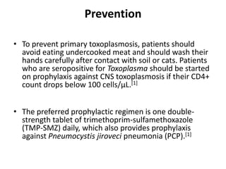 Prevention

• To prevent primary toxoplasmosis, patients should
  avoid eating undercooked meat and should wash their
  hands carefully after contact with soil or cats. Patients
  who are seropositive for Toxoplasma should be started
  on prophylaxis against CNS toxoplasmosis if their CD4+
  count drops below 100 cells/μL.[1]


• The preferred prophylactic regimen is one double-
  strength tablet of trimethoprim-sulfamethoxazole
  (TMP-SMZ) daily, which also provides prophylaxis
  against Pneumocystis jiroveci pneumonia (PCP).[1]
 