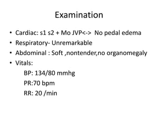 Examination
•   Cardiac: s1 s2 + Mo JVP<-> No pedal edema
•   Respiratory- Unremarkable
•   Abdominal : Soft ,nontender,no organomegaly
•   Vitals:
       BP: 134/80 mmhg
       PR:70 bpm
       RR: 20 /min
 