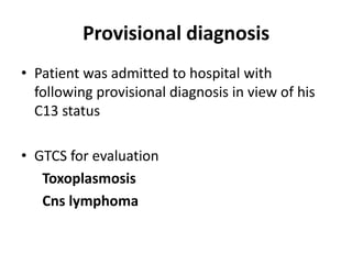 Provisional diagnosis
• Patient was admitted to hospital with
  following provisional diagnosis in view of his
  C13 status

• GTCS for evaluation
   Toxoplasmosis
   Cns lymphoma
 