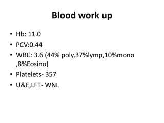 Blood work up
• Hb: 11.0
• PCV:0.44
• WBC: 3.6 (44% poly,37%lymp,10%mono
  ,8%Eosino)
• Platelets- 357
• U&E,LFT- WNL
 