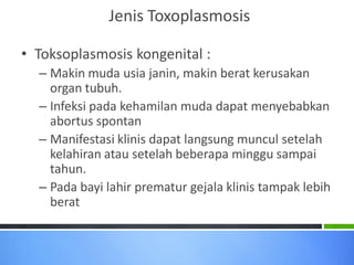 Jenis Toxoplasmosis
• Toksoplasmosis kongenital :
– Makin muda usia janin, makin berat kerusakan
organ tubuh.
– Infeksi pada kehamilan muda dapat menyebabkan
abortus spontan
– Manifestasi klinis dapat langsung muncul setelah
kelahiran atau setelah beberapa minggu sampai
tahun.
– Pada bayi lahir prematur gejala klinis tampak lebih
berat

 