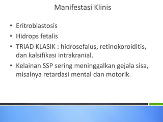 Manifestasi Klinis
• Eritroblastosis
• Hidrops fetalis
• TRIAD KLASIK : hidrosefalus, retinokoroiditis,
dan kalsifikasi intrakranial.
• Kelainan SSP sering meninggalkan gejala sisa,
misalnya retardasi mental dan motorik.

 