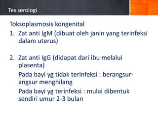 Tes serologi

Toksoplasmosis kongenital
1. Zat anti IgM (dibuat oleh janin yang terinfeksi
dalam uterus)
2. Zat anti IgG (didapat dari ibu melalui
plasenta)
Pada bayi yg tidak terinfeksi : berangsurangsur menghilang
Pada bayi yg terinfeksi : mulai dibentuk
sendiri umur 2-3 bulan

 