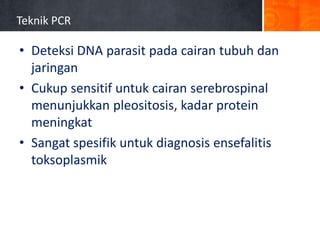 Teknik PCR

• Deteksi DNA parasit pada cairan tubuh dan
jaringan
• Cukup sensitif untuk cairan serebrospinal
menunjukkan pleositosis, kadar protein
meningkat
• Sangat spesifik untuk diagnosis ensefalitis
toksoplasmik

 