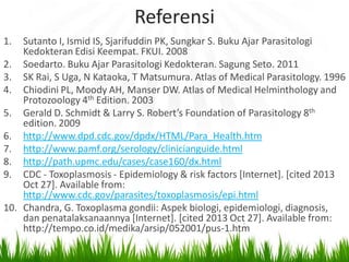 Referensi
1.

Sutanto I, Ismid IS, Sjarifuddin PK, Sungkar S. Buku Ajar Parasitologi
Kedokteran Edisi Keempat. FKUI. 2008
2. Soedarto. Buku Ajar Parasitologi Kedokteran. Sagung Seto. 2011
3. SK Rai, S Uga, N Kataoka, T Matsumura. Atlas of Medical Parasitology. 1996
4. Chiodini PL, Moody AH, Manser DW. Atlas of Medical Helminthology and
Protozoology 4th Edition. 2003
5. Gerald D. Schmidt & Larry S. Robert’s Foundation of Parasitology 8th
edition. 2009
6. http://www.dpd.cdc.gov/dpdx/HTML/Para_Health.htm
7. http://www.pamf.org/serology/clinicianguide.html
8. http://path.upmc.edu/cases/case160/dx.html
9. CDC - Toxoplasmosis - Epidemiology & risk factors [Internet]. [cited 2013
Oct 27]. Available from:
http://www.cdc.gov/parasites/toxoplasmosis/epi.html
10. Chandra, G. Toxoplasma gondii: Aspek biologi, epidemiologi, diagnosis,
dan penatalaksanaannya [Internet]. [cited 2013 Oct 27]. Available from:
http://tempo.co.id/medika/arsip/052001/pus-1.htm

 