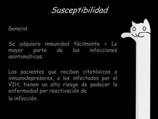 Susceptibilidad
General.
Se adquiere inmunidad fácilmente = La
mayor
parte
de
las
infecciones
asintomáticas.
Los pacientes que reciben citotóxicos o
inmunodepresores, o los infectados por el
VIH, tienen un alto riesgo de padecer la
enfermedad por reactivación de
la infección.

 