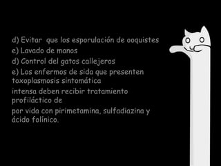d) Evitar que los esporulación de ooquistes
e) Lavado de manos
d) Control del gatos callejeros
e) Los enfermos de sida que presenten
toxoplasmosis sintomática
intensa deben recibir tratamiento
profiláctico de
por vida con pirimetamina, sulfadiazina y
ácido folínico.

 