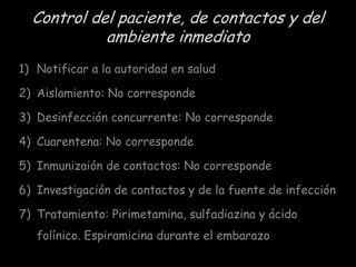 Control del paciente, de contactos y del
ambiente inmediato
1) Notificar a la autoridad en salud

2) Aislamiento: No corresponde
3) Desinfección concurrente: No corresponde
4) Cuarentena: No corresponde
5) Inmunizaión de contactos: No corresponde
6) Investigación de contactos y de la fuente de infección

7) Tratamiento: Pirimetamina, sulfadiazina y ácido
folínico. Espiramicina durante el embarazo

 