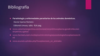 Bibliografía
 Parasitología y enfermedades parasitarias de los animales domésticos.
Hector Quiroz Romero
Editorial Limusa, 1984 - 876 pag.
 www.veterinariargentina.com/revista/2009/08/toxoplasma-gondii-infeccion-
en-perros-y-gatos/
 www.facmed.unam.mx/deptos/microbiologia/parasitologia/toxoplasmosis.ht
ml
 www.ecured.cu/index.php/Toxoplasmosis_en_animales
 