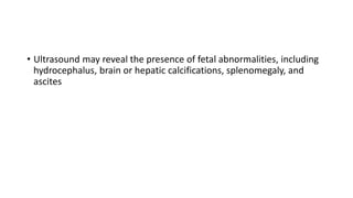 • Ultrasound may reveal the presence of fetal abnormalities, including
hydrocephalus, brain or hepatic calcifications, splenomegaly, and
ascites
 