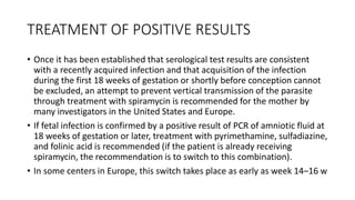TREATMENT OF POSITIVE RESULTS
• Once it has been established that serological test results are consistent
with a recently acquired infection and that acquisition of the infection
during the first 18 weeks of gestation or shortly before conception cannot
be excluded, an attempt to prevent vertical transmission of the parasite
through treatment with spiramycin is recommended for the mother by
many investigators in the United States and Europe.
• If fetal infection is confirmed by a positive result of PCR of amniotic fluid at
18 weeks of gestation or later, treatment with pyrimethamine, sulfadiazine,
and folinic acid is recommended (if the patient is already receiving
spiramycin, the recommendation is to switch to this combination).
• In some centers in Europe, this switch takes place as early as week 14–16 w
 