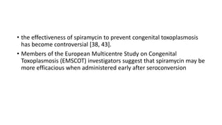 • the effectiveness of spiramycin to prevent congenital toxoplasmosis
has become controversial [38, 43].
• Members of the European Multicentre Study on Congenital
Toxoplasmosis (EMSCOT) investigators suggest that spiramycin may be
more efficacious when administered early after seroconversion
 
