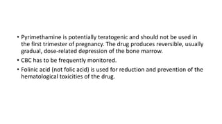 • Pyrimethamine is potentially teratogenic and should not be used in
the first trimester of pregnancy. The drug produces reversible, usually
gradual, dose-related depression of the bone marrow.
• CBC has to be frequently monitored.
• Folinic acid (not folic acid) is used for reduction and prevention of the
hematological toxicities of the drug.
 