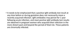 • It needs to be emphasized that a positive IgM antibody test result at
any time before or during gestation does not necessarily mean a
recently acquired infection. IgM antibodies may persist for 1 year
following acute infection, and most positive IgM antibody test results
are obtained in pregnant women who acquired their infection in the
more distant past and beyond the period of fetal risk. These patients
are chronically infected.
 