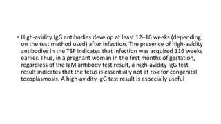 • High-avidity IgG antibodies develop at least 12–16 weeks (depending
on the test method used) after infection. The presence of high-avidity
antibodies in the TSP indicates that infection was acquired 116 weeks
earlier. Thus, in a pregnant woman in the first months of gestation,
regardless of the IgM antibody test result, a high-avidity IgG test
result indicates that the fetus is essentially not at risk for congenital
toxoplasmosis. A high-avidity IgG test result is especially useful
 