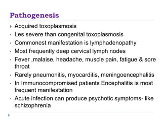 Pathogenesis
 Acquired toxoplasmosis
• Les severe than congenital toxoplasmosis
• Commonest manifestation is lymphadenopathy
• Most frequently deep cervical lymph nodes
• Fever ,malaise, headache, muscle pain, fatigue & sore
throat
• Rarely pneumonitis, myocarditis, meningoencephalitis
• In Immunocompromised patients Encephalitis is most
frequent manifestation
• Acute infection can produce psychotic symptoms- like
schizophrenia
 