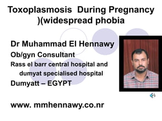Toxoplasmosis During Pregnancy
(widespread phobia(
Dr Muhammad El Hennawy
Ob/gyn Consultant
Rass el barr central hospital and
dumyat specialised hospital
Dumyatt – EGYPT
www. mmhennawy.co.nr
 