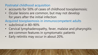 Postnatal childhood acquisition
• accounts for 50% of cases of childhood toxoplasmosis;
• Ocular lesions are common, but may not develop
for years after the initial infection
Acquired toxoplasmosis in immunocompetent adults
• subclinical in 80–90%
• Cervical lymphadenopathy, fever, malaise and pharyngitis
are common features in symptomatic patients
• Early retinitis may occur in about 20%.
 