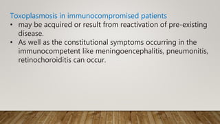 Toxoplasmosis in immunocompromised patients
• may be acquired or result from reactivation of pre-existing
disease.
• As well as the constitutional symptoms occurring in the
immunocompetent like meningoencephalitis, pneumonitis,
retinochoroiditis can occur.
 
