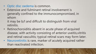 • Optic disc oedema is common.
• Extensive and fulminant retinal involvement is
generally confined to the immunocompromised, in
whom
it may be b/l and diffcult to distinguish from viral
retinitis.
• Retinochoroiditis absent in acute phase of acquired
disease, with activity consisting of anterior uveitis,vitritis
and retinal vasculitis; typical retinal scars may form later.
• Neuroretinitis is rare, marker of acutely acquired rather
than reactivated infection.
 